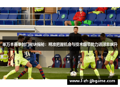 莱万本赛季射门秘诀揭秘：精准把握机会与技术细节助力进球率飙升