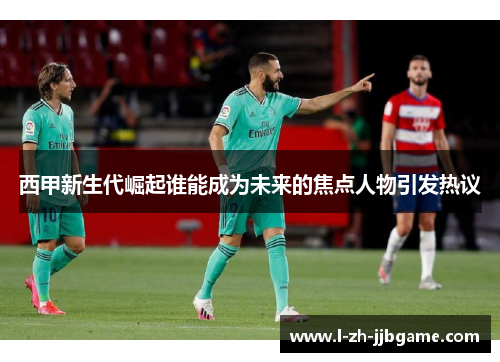 西甲新生代崛起谁能成为未来的焦点人物引发热议