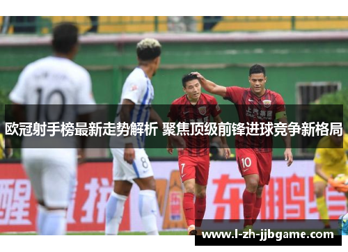 欧冠射手榜最新走势解析 聚焦顶级前锋进球竞争新格局 欧冠射手榜最新走势解析 聚焦顶级前锋进球竞争新格局