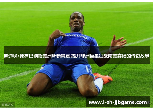 迪迪埃·德罗巴领衔美洲杯新篇章 揭开非洲巨星征战南美赛场的传奇故事