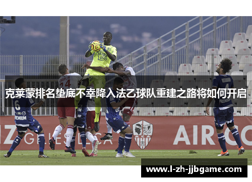 克莱蒙排名垫底不幸降入法乙球队重建之路将如何开启 克莱蒙排名垫底不幸降入法乙球队重建之路将如何开启