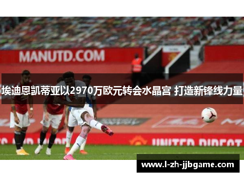 埃迪恩凯蒂亚以2970万欧元转会水晶宫 打造新锋线力量