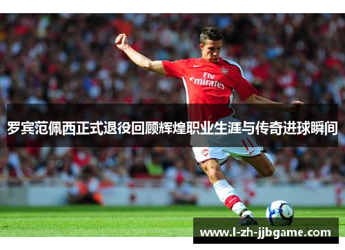 罗宾范佩西正式退役回顾辉煌职业生涯与传奇进球瞬间 罗宾范佩西正式退役回顾辉煌职业生涯与传奇进球瞬间