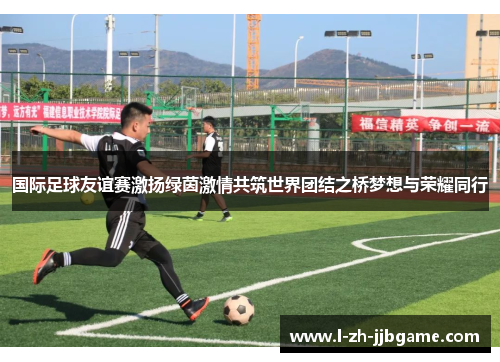 国际足球友谊赛激扬绿茵激情共筑世界团结之桥梦想与荣耀同行 国际足球友谊赛激扬绿茵激情共筑世界团结之桥梦想与荣耀同行
