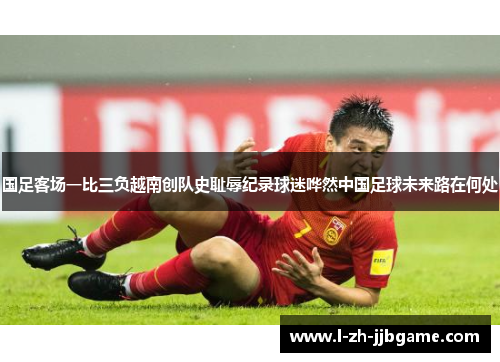 国足客场一比三负越南创队史耻辱纪录球迷哗然中国足球未来路在何处